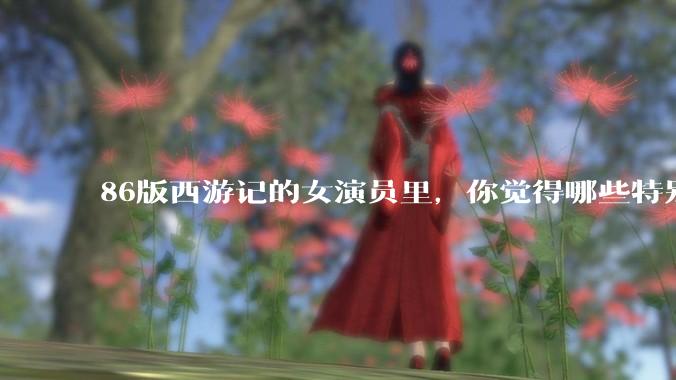 86版西游记的女演员里，你觉得哪些特别漂亮？